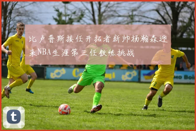 比卢普斯接任开拓者新帅杨瀚森迎来NBA生涯第三任教练挑战