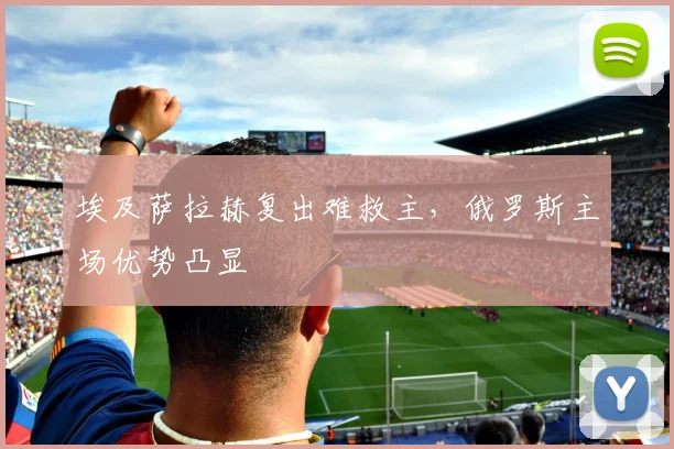 埃及萨拉赫复出难救主，俄罗斯主场优势凸显