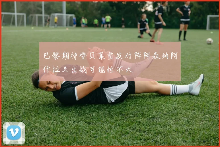 巴黎期待登贝莱首发对阵阿森纳阿什拉夫出战可能性不大