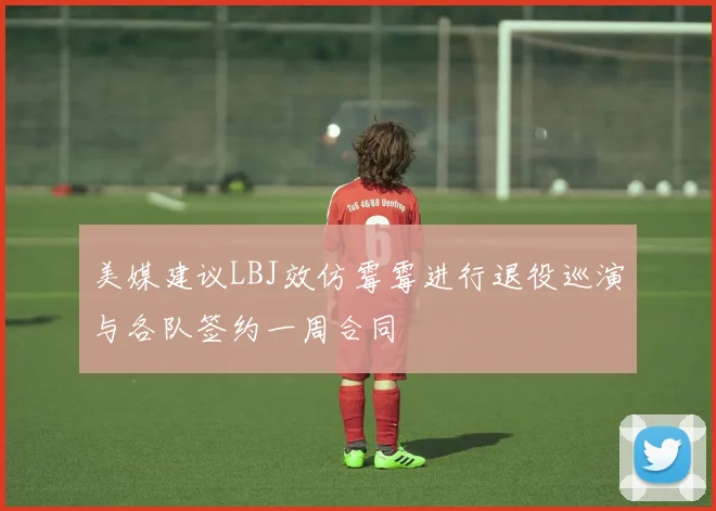 美媒建议LBJ效仿霉霉进行退役巡演与各队签约一周合同