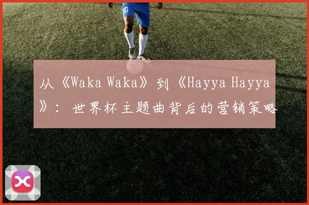 从《Waka Waka》到《Hayya Hayya》：世界杯主题曲背后的营销策略与文化传播